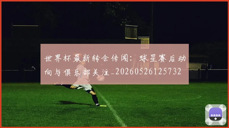 世界杯最新转会传闻：球星赛后动向与俱乐部关注_20260526125732