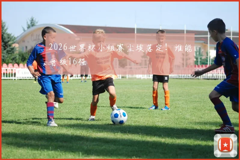 2026世界杯小组赛尘埃落定！谁能晋级16强