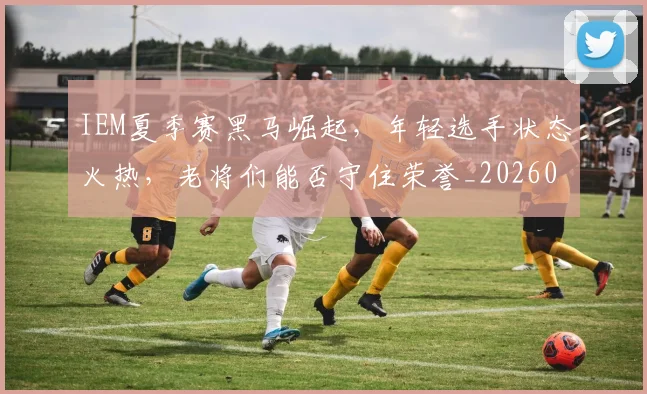 IEM夏季赛黑马崛起，年轻选手状态火热，老将们能否守住荣誉_20260701214600