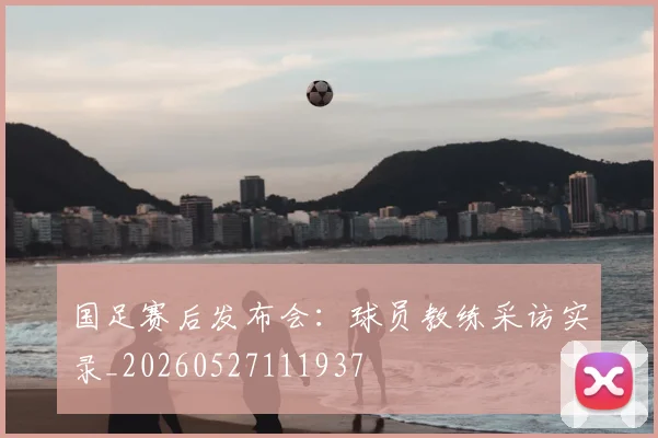 国足赛后发布会：球员教练采访实录_20260527111937