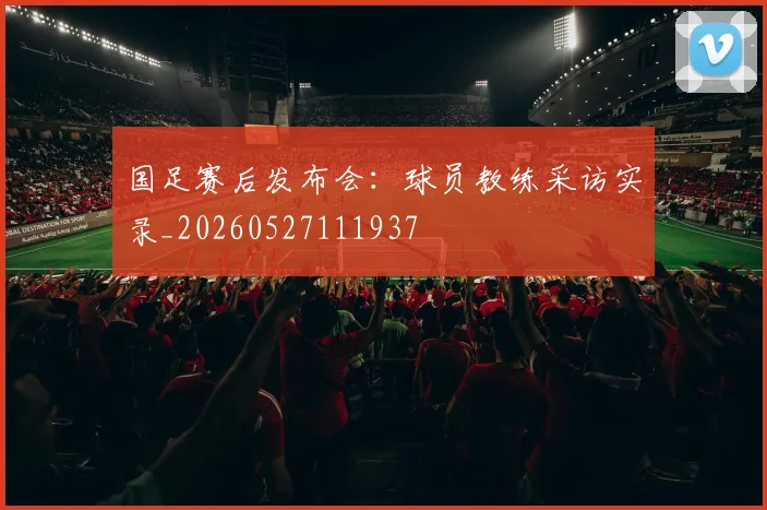 国足赛后发布会：球员教练采访实录_20260527111937