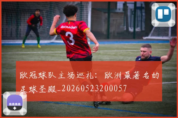 欧冠球队主场巡礼：欧洲最著名的足球圣殿_20260523200057