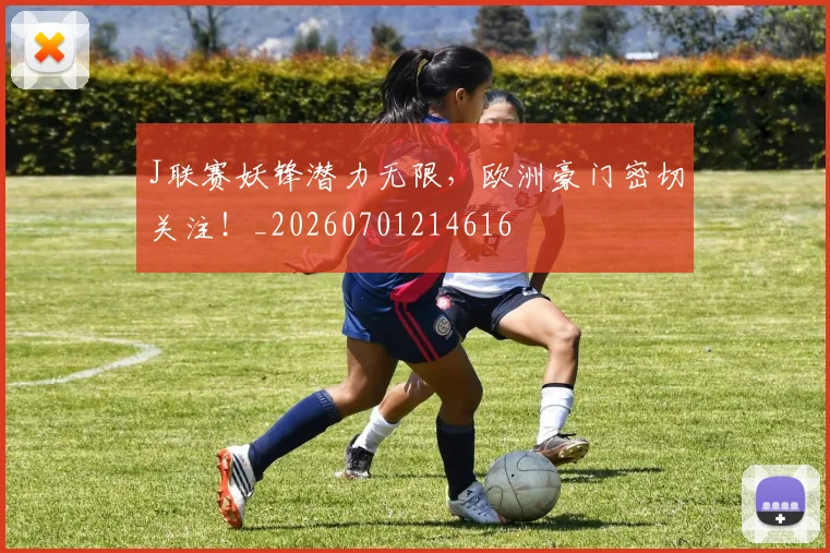 J联赛妖锋潜力无限，欧洲豪门密切关注！_20260701214616