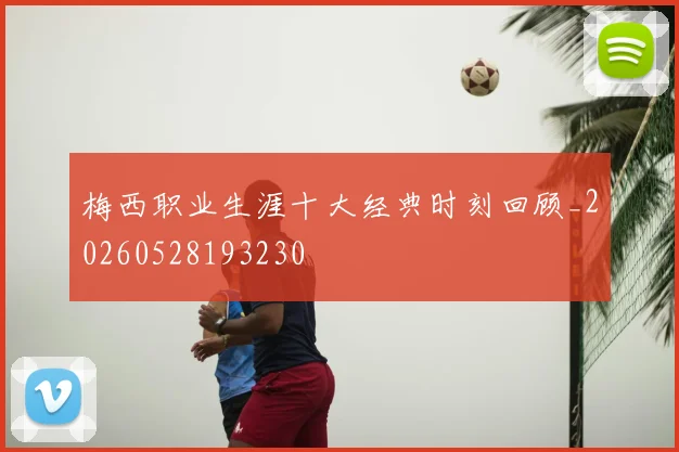 梅西职业生涯十大经典时刻回顾_20260528193230