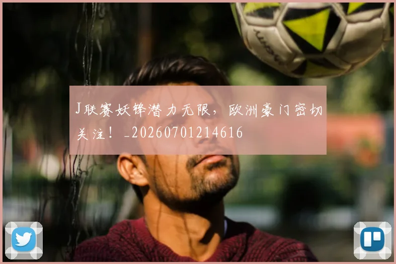 J联赛妖锋潜力无限，欧洲豪门密切关注！_20260701214616