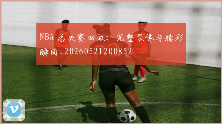 NBA 总决赛回放：完整录像与精彩瞬间_20260521200852