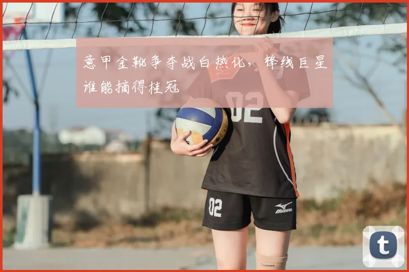 意甲金靴争夺战白热化，锋线巨星谁能摘得桂冠