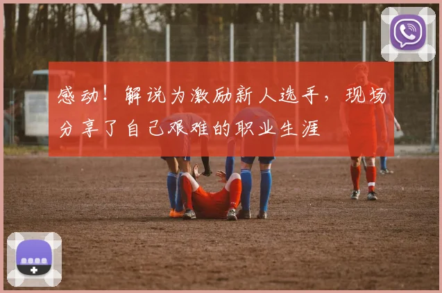 感动！解说为激励新人选手，现场分享了自己艰难的职业生涯