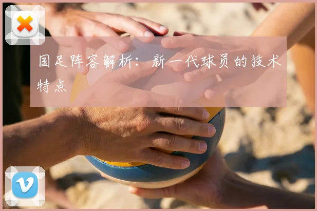 国足阵容解析：新一代球员的技术特点