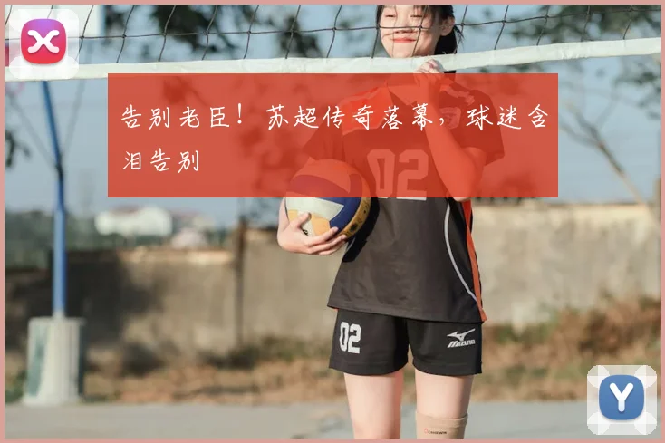 告别老臣！苏超传奇落幕，球迷含泪告别