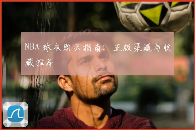 NBA 球衣购买指南：正版渠道与收藏推荐