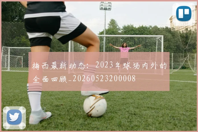 梅西最新动态：2023年球场内外的全面回顾_20260523200008