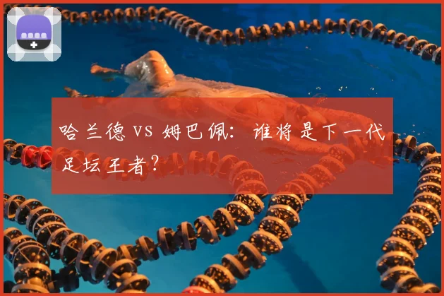 哈兰德 vs 姆巴佩：谁将是下一代足坛王者？